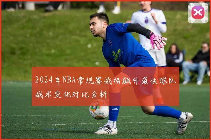 2024年NBA常规赛战绩飙升最快球队战术变化对比分析