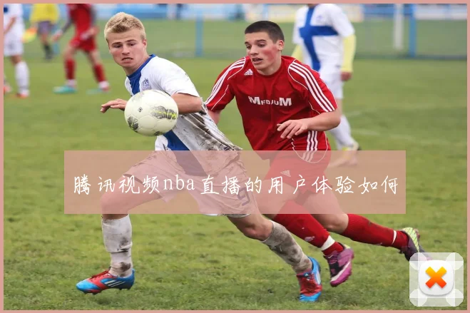 腾讯视频nba直播的用户体验如何